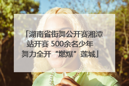 湖南省街舞公开赛湘潭站开赛 500余名少年舞力全开“燃爆”莲城
