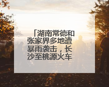 湖南常德和张家界多地遭暴雨袭击，长沙至桃源火车票全部停售