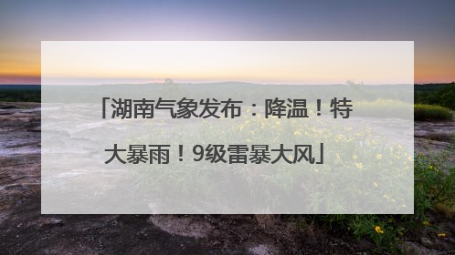 湖南气象发布：降温！特大暴雨！9级雷暴大风