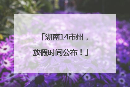湖南14市州，放假时间公布！