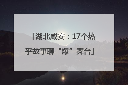 湖北咸安：17个热乎故事聊“爆”舞台