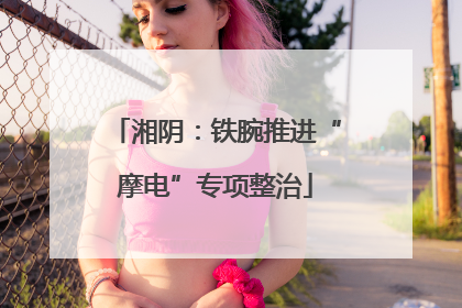 湘阴：铁腕推进“摩电”专项整治