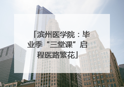 滨州医学院：毕业季“三堂课”启程医路繁花