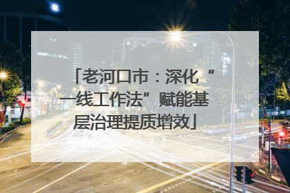 老河口市：深化“一线工作法”赋能基层治理提质增效