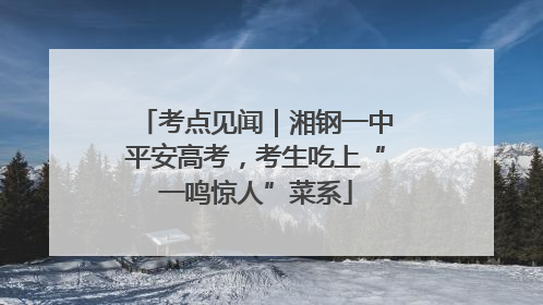 考点见闻｜湘钢一中平安高考，考生吃上“一鸣惊人”菜系
