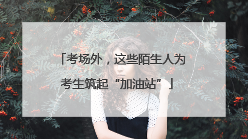 考场外，这些陌生人为考生筑起“加油站”