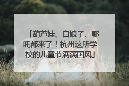 葫芦娃、白娘子、哪吒都来了！杭州这所学校的儿童节满满国风