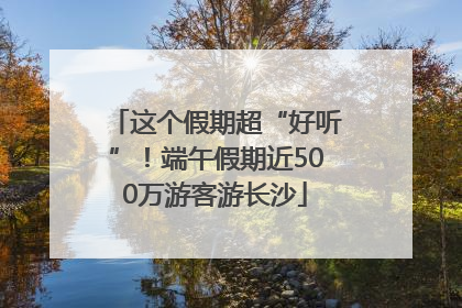 这个假期超“好听”！端午假期近500万游客游长沙