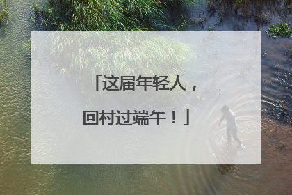 这届年轻人，回村过端午！