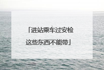 进站乘车过安检 这些东西不能带