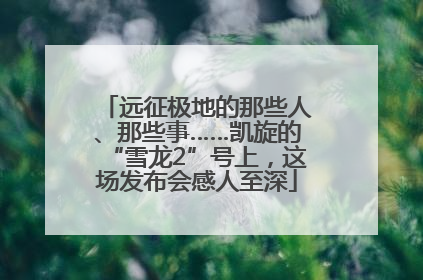 远征极地的那些人、那些事……凯旋的“雪龙2”号上，这场发布会感人至深