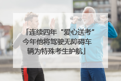 连续四年“爱心送考” 今年他将驾驶无障碍车辆为特殊考生护航