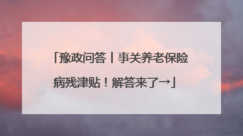 豫政问答丨事关养老保险病残津贴！解答来了→