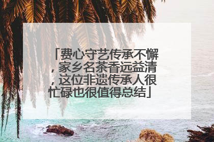 费心守艺传承不懈，家乡名茶香远益清，这位非遗传承人很忙碌也很值得总结