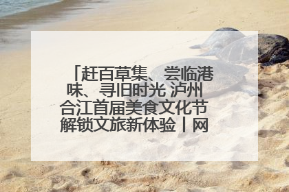 赶百草集、尝临港味、寻旧时光 泸州合江首届美食文化节解锁文旅新体验丨网络中国节·端午