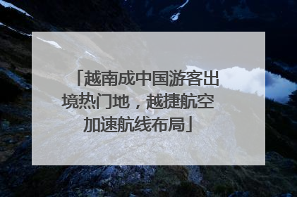 越南成中国游客出境热门地，越捷航空加速航线布局