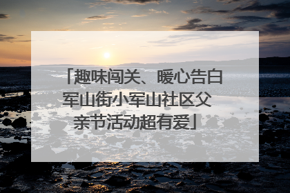 趣味闯关、暖心告白 军山街小军山社区父亲节活动超有爱