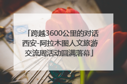 跨越3600公里的对话 西安-阿拉木图人文旅游交流周活动圆满落幕