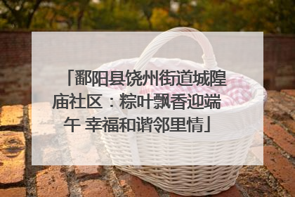 鄱阳县饶州街道城隍庙社区：粽叶飘香迎端午 幸福和谐邻里情