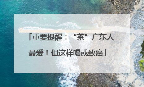 重要提醒：“茶”广东人最爱！但这样喝或致癌