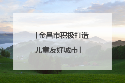 金昌市积极打造儿童友好城市