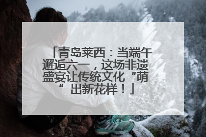 青岛莱西：当端午邂逅六一，这场非遗盛宴让传统文化“萌”出新花样！