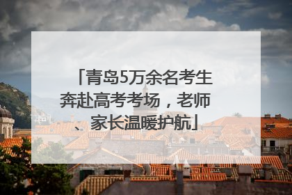 青岛5万余名考生奔赴高考考场，老师、家长温暖护航
