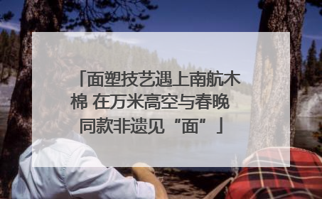 面塑技艺遇上南航木棉 在万米高空与春晚同款非遗见“面”