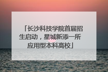 长沙科技学院首届招生启动，星城新添一所应用型本科高校
