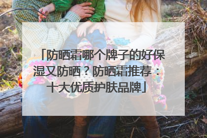 防晒霜哪个牌子的好保湿又防晒？防晒霜推荐：十大优质护肤品牌