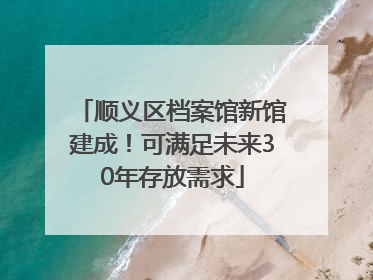 顺义区档案馆新馆建成！可满足未来30年存放需求