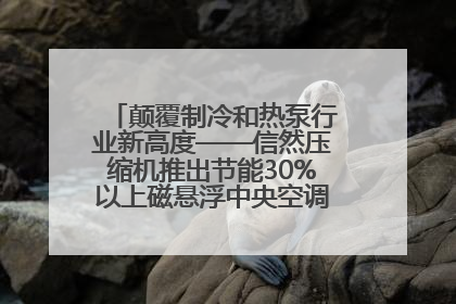颠覆制冷和热泵行业新高度——信然压缩机推出节能30%以上磁悬浮中央空调和磁悬浮热泵