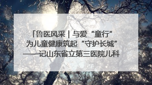 鲁医风采｜与爱“童行” 为儿童健康筑起“守护长城”——记山东省立第三医院儿科主任、主任医师马燕