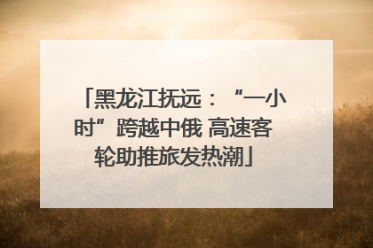 黑龙江抚远：“一小时”跨越中俄 高速客轮助推旅发热潮