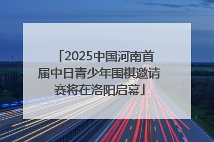 2025中国河南首届中日青少年围棋邀请赛将在洛阳启幕