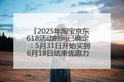 2025年淘宝京东618活动时间已确定：5月31日开始买到6月18日结束优惠力度最大最便宜！