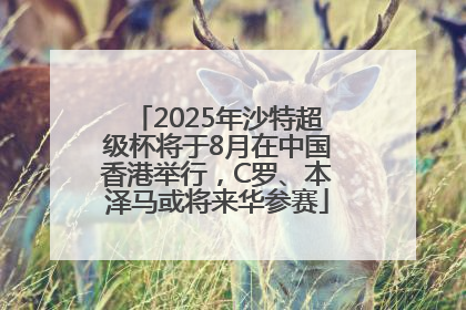 2025年沙特超级杯将于8月在中国香港举行，C罗、本泽马或将来华参赛