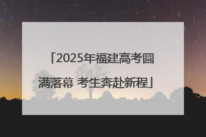 2025年福建高考圆满落幕 考生奔赴新程