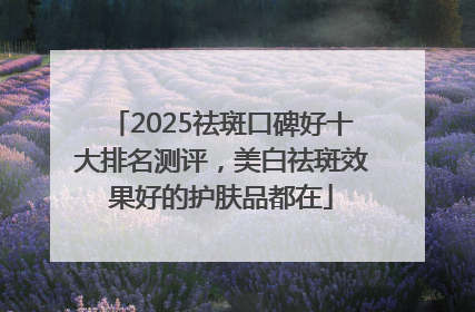 2025祛斑口碑好十大排名测评，美白祛斑效果好的护肤品都在