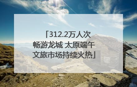 312.2万人次畅游龙城 太原端午文旅市场持续火热