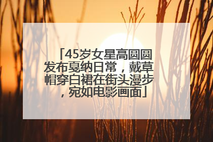 45岁女星高圆圆发布戛纳日常，戴草帽穿白裙在街头漫步，宛如电影画面