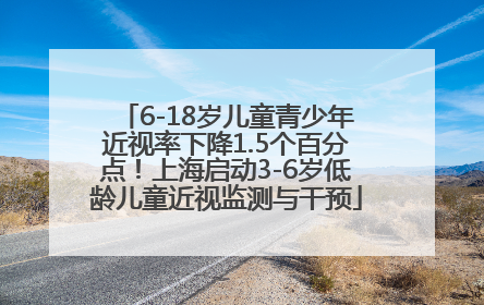 6-18岁儿童青少年近视率下降1.5个百分点！上海启动3-6岁低龄儿童近视监测与干预